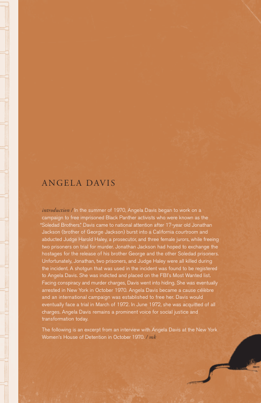 ANGELA DAVIS  © inthe summerof 1970, Angela Davis began to work on & campaign t free mprisonad Black Panther actists who were known s the “Soledad Brotners? Dav came tonatonal stenton afte 17-year old Jonathan Jackson (brother of George Jackson) burst o a Calfomia courtroom and abiucted Judge Harold Haley  prosecutor,and three femle jurars, whis feeing o prsaners o tal for murder, Jonathan Jacksan had hope t exchange the hosiages for the releaze of his brcthar George and the other Soledad prisoners. Unfortunatsy Jonsthan, bwo prisaners, and Judge Haley were al iled during th incident. A shotgun that was used i the incident was found o be registered o Angela Davis, She was incicted and placed on the FBI’s Mast Wanted s, Facing conspiracy snd murder charges, Davi went no hdng, She was eventusly aested in New York n October 1970 Angela Davis became & cause cébre and an intoratonal campaign was estabished to froe her Davis would eventually face a il in March of 1972. In June 1972, she was acquied of ll charges. Angela Davis remains & prominent vice for socal justice and ‘ransformation todsy.  The folowing is s excerpt rom an interview with Angels Davs a he New York Woren’s House of Detention n October 1970, 